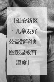 雄安新区：儿童友好公益践学地图彰显教育温度