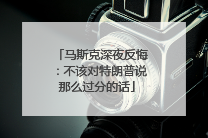 马斯克深夜反悔：不该对特朗普说那么过分的话