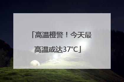 高温橙警！今天最高温或达37℃