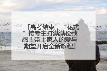 高考结束，“花式”接考主打满满松弛感！带上家人的爱与期望开启全新旅程