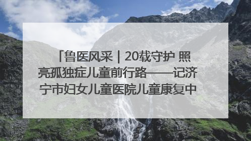 鲁医风采｜20载守护 照亮孤独症儿童前行路——记济宁市妇女儿童医院儿童康复中心主任、副主任技师赵淑珍