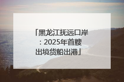 黑龙江抚远口岸：2025年首艘出境货船出港