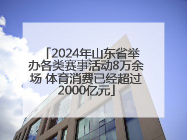 2024年山东省举办各类赛事活动8万余场 体育消费已经超过2000亿元