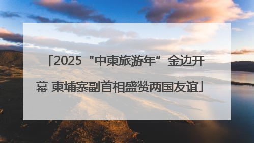 2025“中柬旅游年”金边开幕 柬埔寨副首相盛赞两国友谊