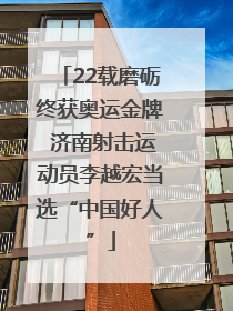 22载磨砺终获奥运金牌 济南射击运动员李越宏当选“中国好人”
