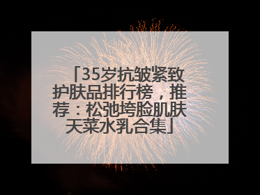 35岁抗皱紧致护肤品排行榜，推荐：松弛垮脸肌肤天菜水乳合集