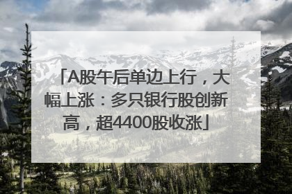 A股午后单边上行，大幅上涨：多只银行股创新高，超4400股收涨