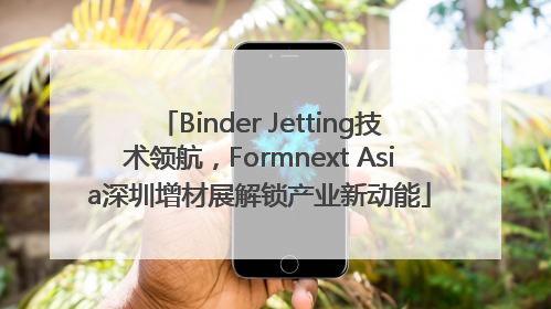 Binder Jetting技术领航，Formnext Asia深圳增材展解锁产业新动能